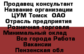 Продавец-консультант › Название организации ­ ЦУМ Томск, ОАО › Отрасль предприятия ­ Розничная торговля › Минимальный оклад ­ 20 000 - Все города Работа » Вакансии   . Пензенская обл.